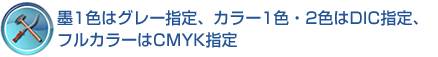 墨1色はグレー指定、カラー1色・2色はDIC指定、フルカラーはCMYK指定 墨1色はグレー指定、カラー1色・2色はDIC指定、フルカラーはCMYK指定