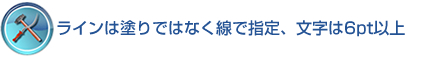 ラインは塗りではなく線で指定、文字は6pt以上 ラインは塗りではなく線で指定、文字は6pt以上