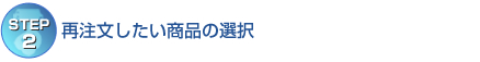 【STEP2】再注文したい商品の選択 【STEP2】再注文したい商品の選択